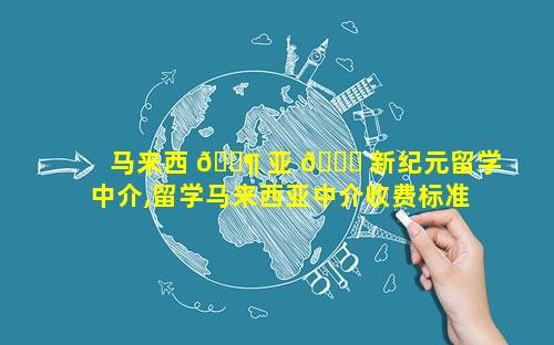 马来西 🐶 亚 💐 新纪元留学中介,留学马来西亚中介收费标准
